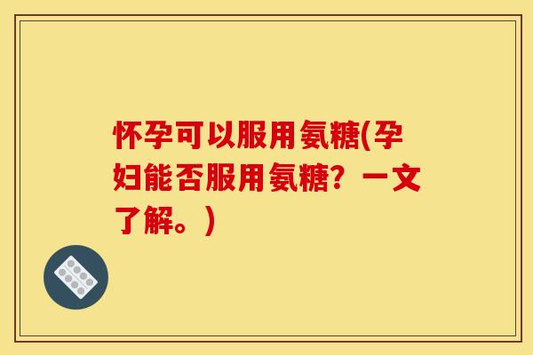 怀孕可以服用氨糖(孕妇能否服用氨糖？一文了解。)