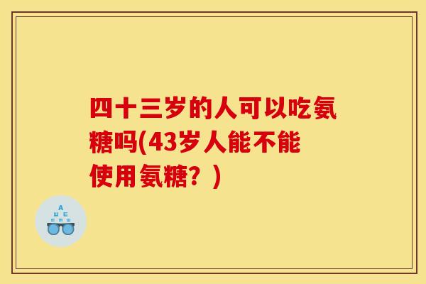 四十三岁的人可以吃氨糖吗(43岁人能不能使用氨糖？)