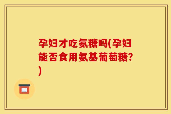 孕妇才吃氨糖吗(孕妇能否食用氨基葡萄糖？)