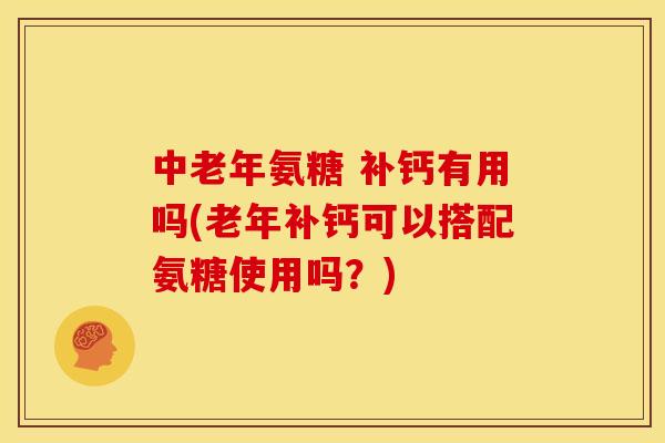 中老年氨糖 补钙有用吗(老年补钙可以搭配氨糖使用吗?) 中老年氨糖 补钙有用吗(老年补钙可以搭配氨糖使用吗?)