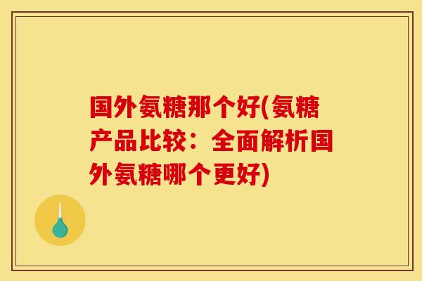 国外氨糖那个好(氨糖产品比较：全面解析国外氨糖哪个更好)