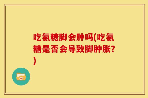吃氨糖脚会肿吗(吃氨糖是否会导致脚？)