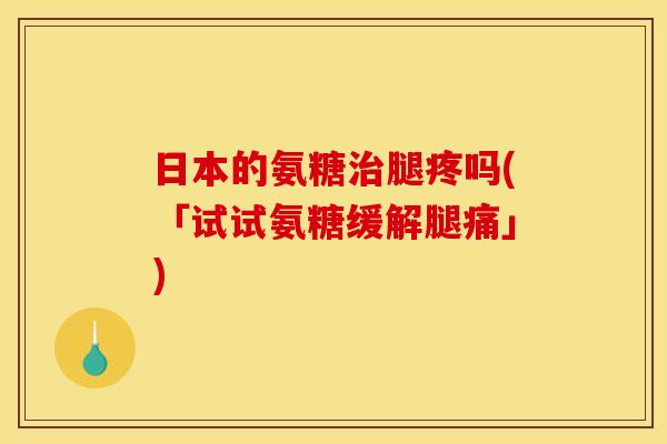 日本的氨糖腿疼吗(「试试氨糖缓解腿痛」) 日本的氨糖腿疼吗(「试试氨糖缓解腿痛」)