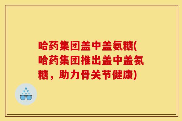 哈药集团盖中盖氨糖(哈药集团推出盖中盖氨糖,助力骨关节健康) 哈药集团盖中盖氨糖(哈药集团推出盖中盖氨糖,助力骨关节健康)