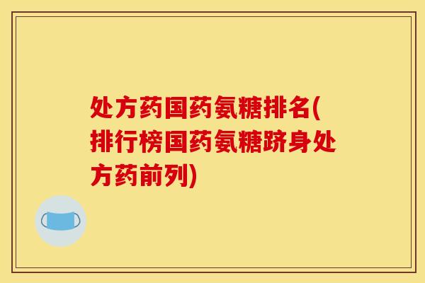 处方药国药氨糖排名(排行榜国药氨糖跻身处方药前列)