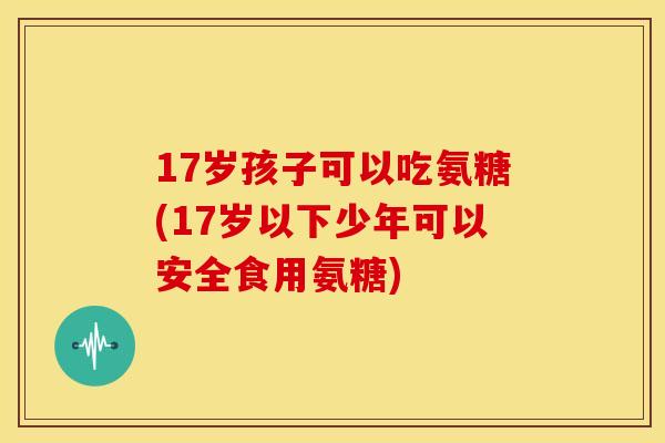 17岁孩子可以吃氨糖(17岁以下少年可以安全食用氨糖) 17岁孩子可以吃氨糖(17岁以下少年可以安全食用氨糖)