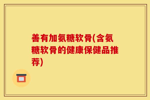 善有加氨糖软骨(含氨糖软骨的健康保健品推荐) 善有加氨糖软骨(含氨糖软骨的健康保健品推荐)
