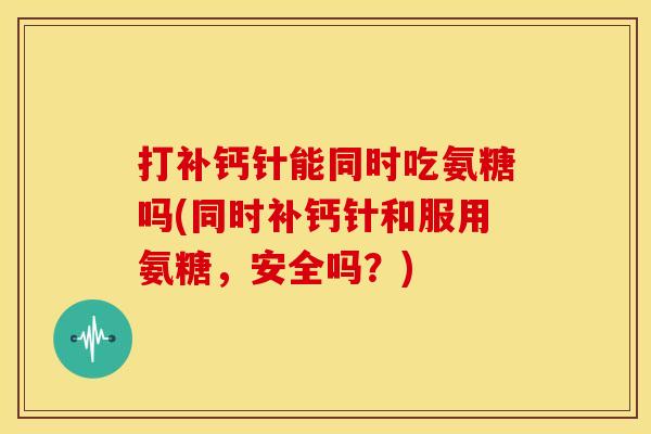 打补钙针能同时吃氨糖吗(同时补钙针和服用氨糖,安全吗?) 打补钙针能同时吃氨糖吗(同时补钙针和服用氨糖,安全吗?)