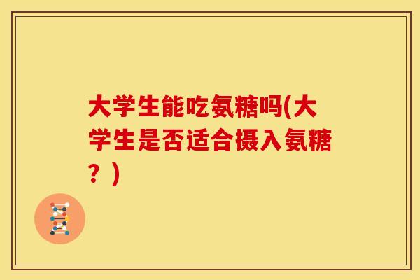 大学生能吃氨糖吗(大学生是否适合摄入氨糖?) 大学生能吃氨糖吗(大学生是否适合摄入氨糖?)
