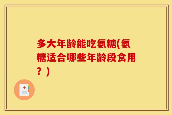 多大年龄能吃氨糖(氨糖适合哪些年龄段食用?) 多大年龄能吃氨糖(氨糖适合哪些年龄段食用?)