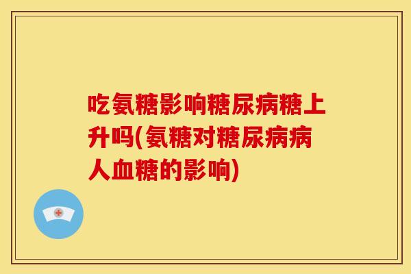 吃氨糖影响糖上升吗(氨糖对人的影响) 吃氨糖影响糖上升吗(氨糖对人的影响)