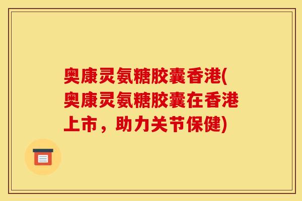 奥康灵氨糖胶囊香港(奥康灵氨糖胶囊在香港上市，助力关节保健)