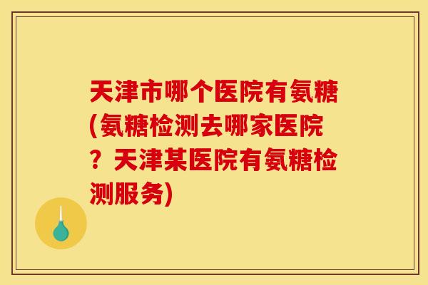 天津市哪个医院有氨糖(氨糖检测去哪家医院?天津某医院有氨糖检测服务) 天津市哪个医院有氨糖(氨糖检测去哪家医院?天津某医院有氨糖检测服务)