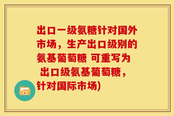 出口一级氨糖针对国外市场,生产出口级别的氨基葡萄糖 可重写为 出口级氨基葡萄糖,针对国际市场) 出口一级氨糖针对国外市场,生产出口级别的氨基葡萄糖 可重写为 出口级氨基葡萄糖,针对国际市场)