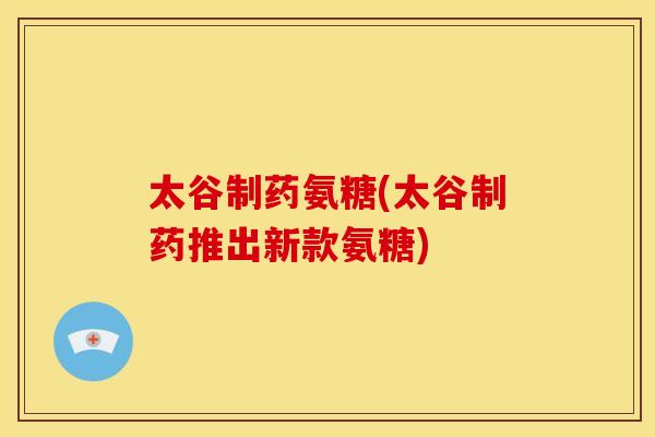太谷制药氨糖(太谷制药推出新款氨糖)