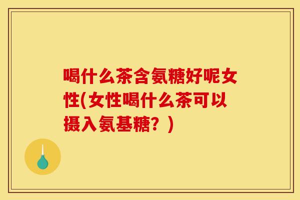 喝什么茶含氨糖好呢女性(女性喝什么茶可以摄入氨基糖？)
