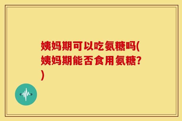 姨妈期可以吃氨糖吗(姨妈期能否食用氨糖?) 姨妈期可以吃氨糖吗(姨妈期能否食用氨糖?)