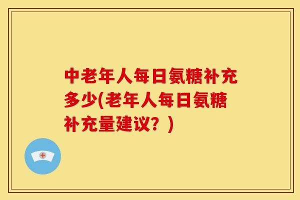 中老年人每日氨糖补充多少(老年人每日氨糖补充量建议？)