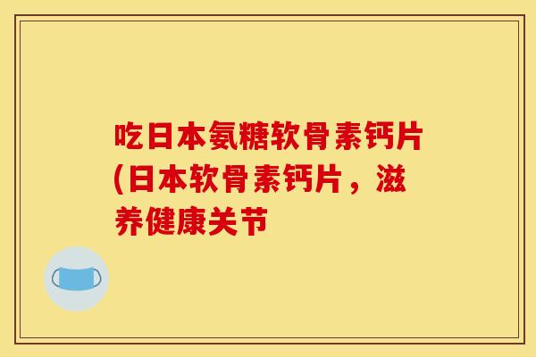 吃日本氨糖软骨素钙片(日本软骨素钙片,滋养健康关节 吃日本氨糖软骨素钙片(日本软骨素钙片,滋养健康关节