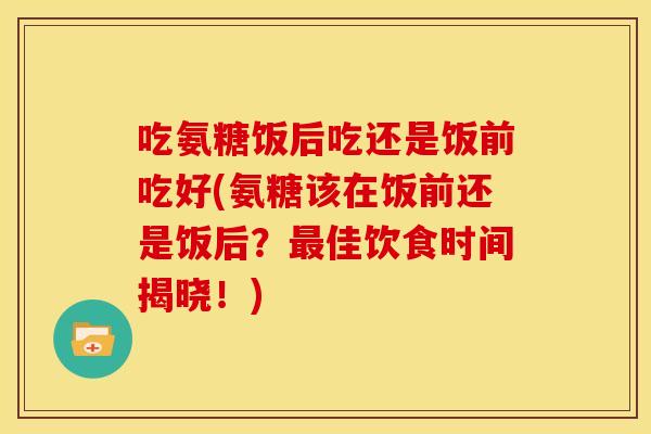 吃氨糖饭后吃还是饭前吃好(氨糖该在饭前还是饭后？佳饮食时间揭晓！)