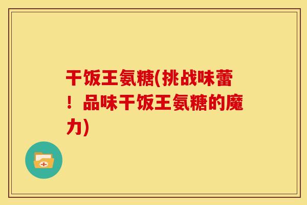 干饭王氨糖(挑战味蕾!品味干饭王氨糖的魔力) 干饭王氨糖(挑战味蕾!品味干饭王氨糖的魔力)