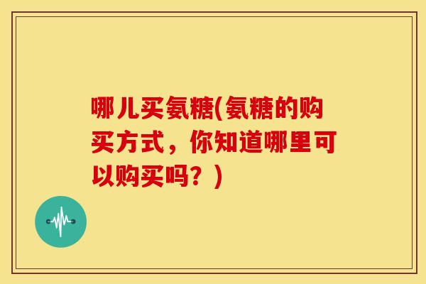 哪儿买氨糖(氨糖的购买方式，你知道哪里可以购买吗？)