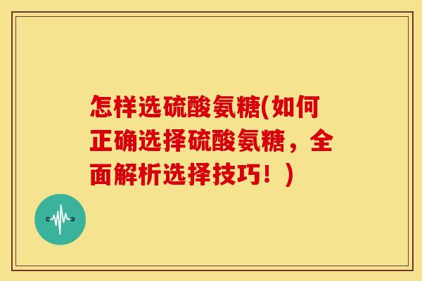 怎样选硫酸氨糖(如何正确选择硫酸氨糖，全面解析选择技巧！)