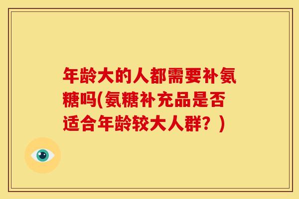 年龄大的人都需要补氨糖吗(氨糖补充品是否适合年龄较大人群?) 年龄大的人都需要补氨糖吗(氨糖补充品是否适合年龄较大人群?)