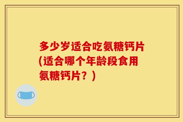 多少岁适合吃氨糖钙片(适合哪个年龄段食用氨糖钙片?) 多少岁适合吃氨糖钙片(适合哪个年龄段食用氨糖钙片?)