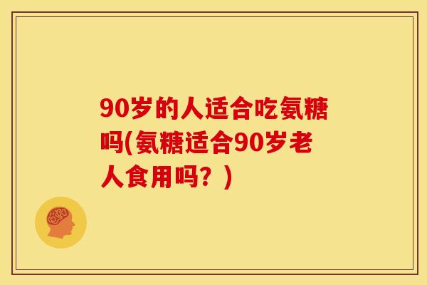 90岁的人适合吃氨糖吗(氨糖适合90岁老人食用吗？)