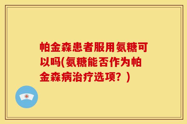 帕金森患者服用氨糖可以吗(氨糖能否作为帕金森选项？)