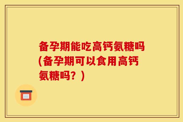 备孕期能吃高钙氨糖吗(备孕期可以食用高钙氨糖吗?) 备孕期能吃高钙氨糖吗(备孕期可以食用高钙氨糖吗?)