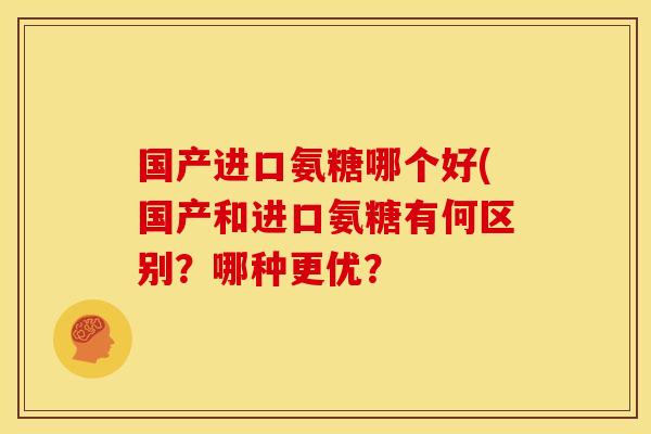 国产进口氨糖哪个好(国产和进口氨糖有何区别？哪种更优？