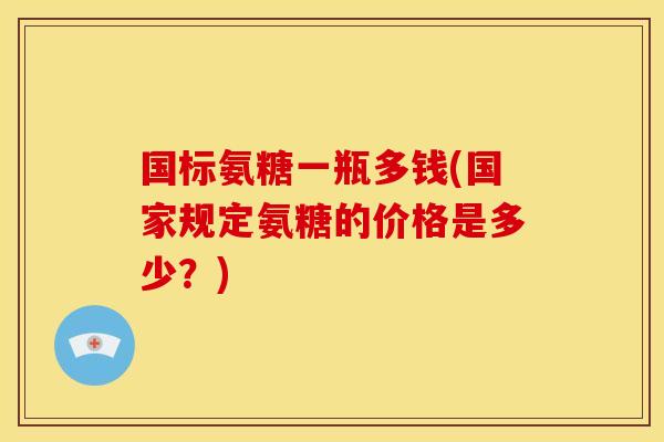 国标氨糖一瓶多钱(国家规定氨糖的价格是多少?) 国标氨糖一瓶多钱(国家规定氨糖的价格是多少?)