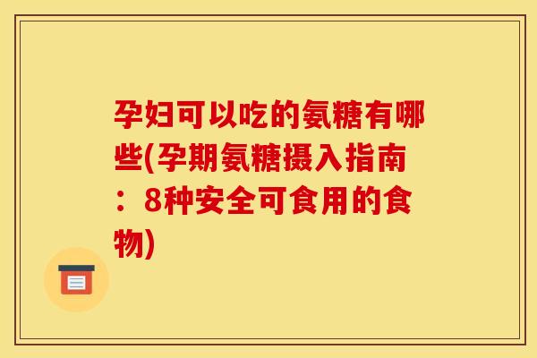 孕妇可以吃的氨糖有哪些(孕期氨糖摄入指南：8种安全可食用的食物)