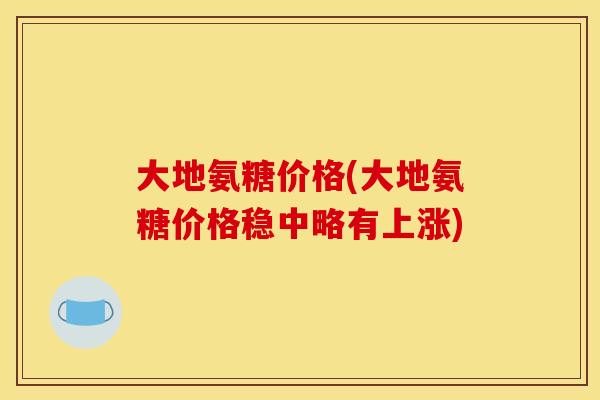 大地氨糖价格(大地氨糖价格稳中略有上涨)
