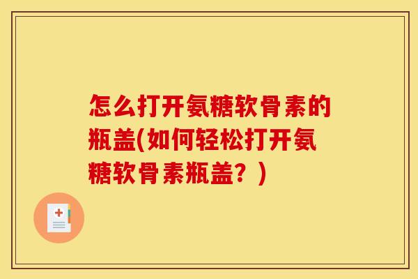 怎么打开氨糖软骨素的瓶盖(如何轻松打开氨糖软骨素瓶盖?) 怎么打开氨糖软骨素的瓶盖(如何轻松打开氨糖软骨素瓶盖?)
