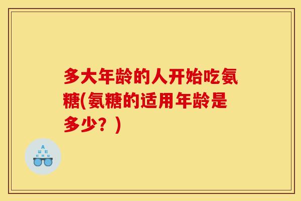多大年龄的人开始吃氨糖(氨糖的适用年龄是多少?) 多大年龄的人开始吃氨糖(氨糖的适用年龄是多少?)