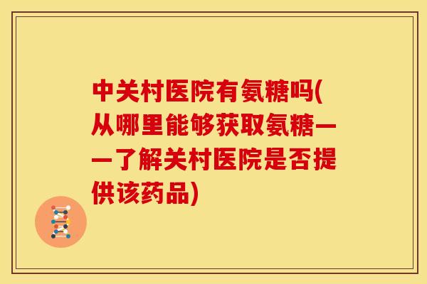 中关村医院有氨糖吗(从哪里能够获取氨糖——了解关村医院是否提供该药品) 中关村医院有氨糖吗(从哪里能够获取氨糖——了解关村医院是否提供该药品)