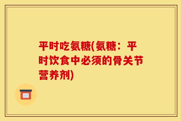 平时吃氨糖(氨糖:平时饮食中必须的骨关节营养剂) 平时吃氨糖(氨糖:平时饮食中必须的骨关节营养剂)
