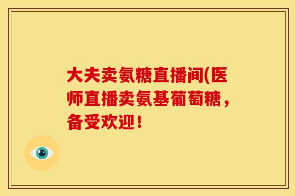 大夫卖氨糖直播间(医师直播卖氨基葡萄糖，备受欢迎！