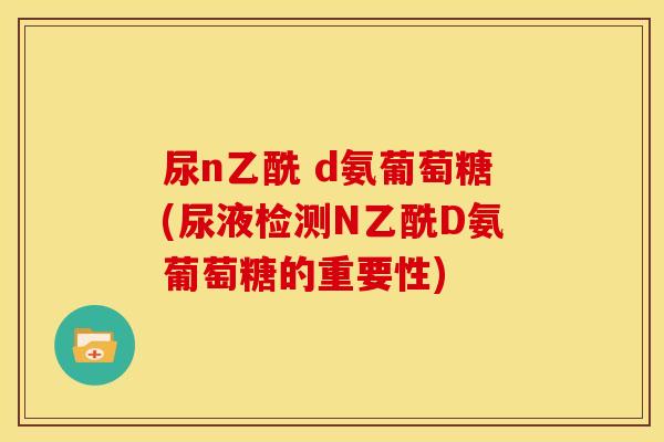 尿n乙酰 d氨葡萄糖(尿液检测N乙酰D氨葡萄糖的重要性) 尿n乙酰 d氨葡萄糖(尿液检测N乙酰D氨葡萄糖的重要性)