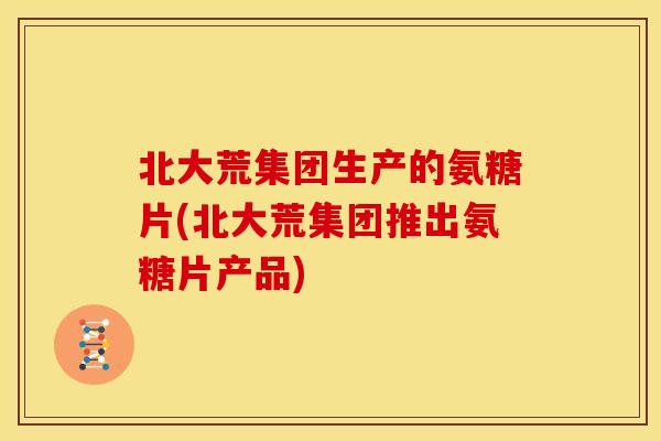 北大荒集团生产的氨糖片(北大荒集团推出氨糖片产品)
