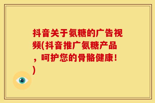 抖音关于氨糖的广告视频(抖音推广氨糖产品，呵护您的骨骼健康！)