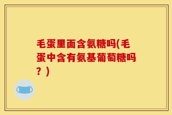 毛蛋里面含氨糖吗(毛蛋中含有氨基葡萄糖吗?) 毛蛋里面含氨糖吗(毛蛋中含有氨基葡萄糖吗?)