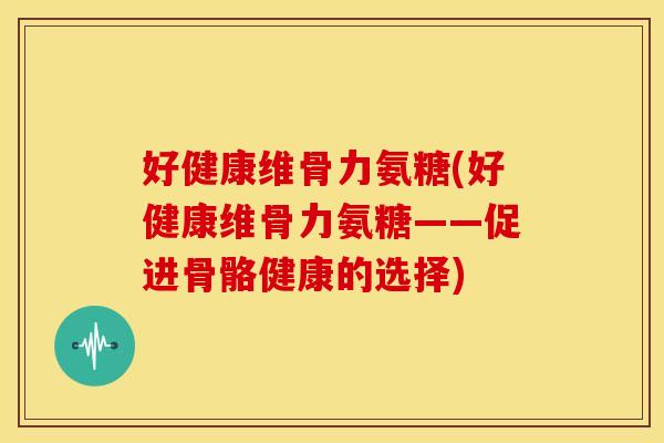 好健康维骨力氨糖(好健康维骨力氨糖——促进骨骼健康的选择) 好健康维骨力氨糖(好健康维骨力氨糖——促进骨骼健康的选择)