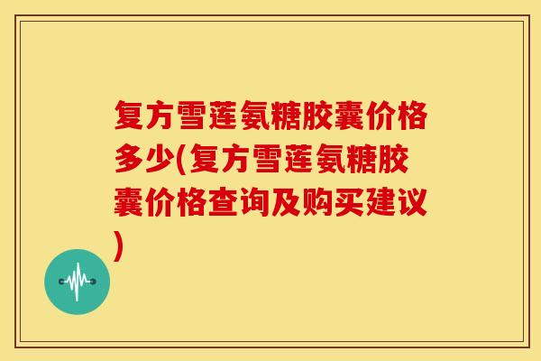 复方雪莲氨糖胶囊价格多少(复方雪莲氨糖胶囊价格查询及购买建议)
