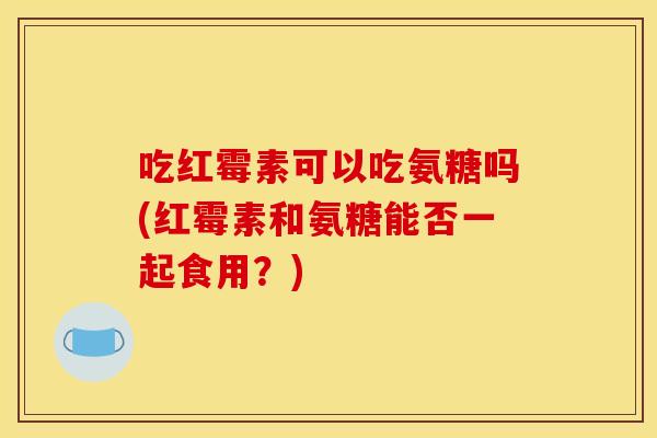吃红霉素可以吃氨糖吗(红霉素和氨糖能否一起食用?) 吃红霉素可以吃氨糖吗(红霉素和氨糖能否一起食用?)