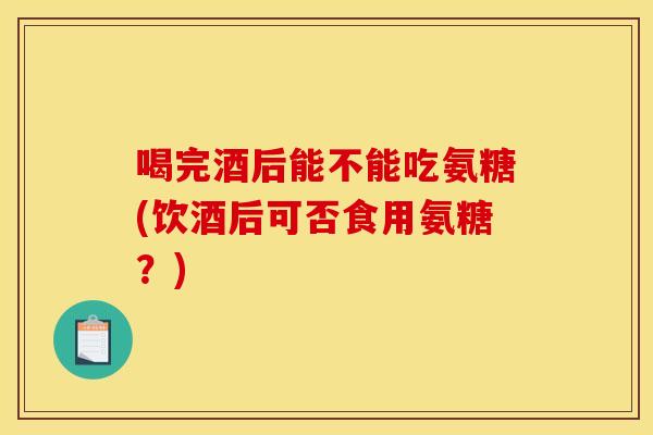 喝完酒后能不能吃氨糖(饮酒后可否食用氨糖？)