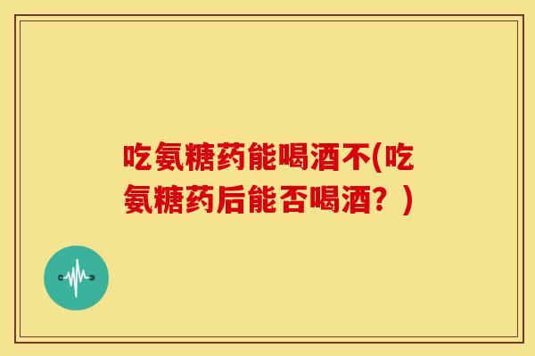 吃氨糖药能喝酒不(吃氨糖药后能否喝酒?) 吃氨糖药能喝酒不(吃氨糖药后能否喝酒?)